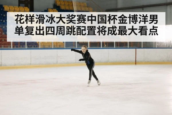 花样滑冰大奖赛中国杯金博洋男单复出四周跳配置将成最大看点