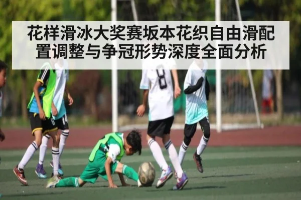花样滑冰大奖赛坂本花织自由滑配置调整与争冠形势深度全面分析
